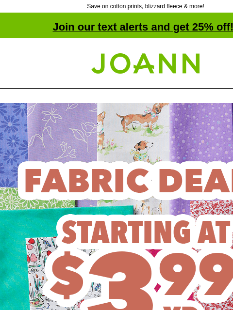 Save on cotton prints, blizzard fleece & more! Join our text alerts and get 25% off! † Joann.com® Fabric Deals starting at $3.99 yd Quilter's Showcase & Symphony Broadcloth Reg. $4.99–$6.99