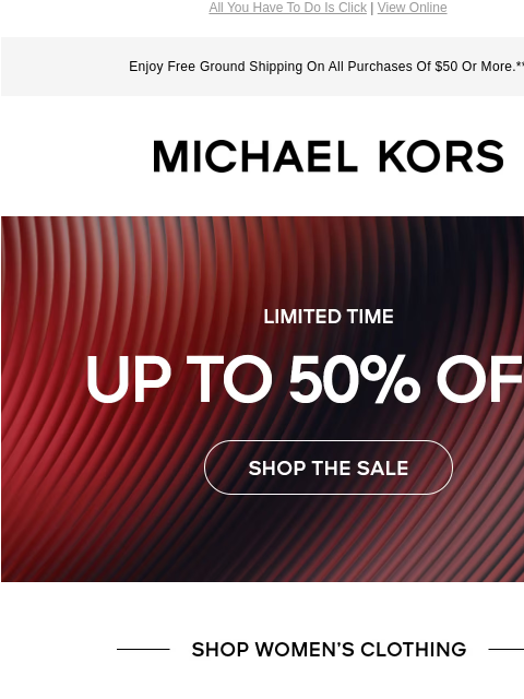 All You Have To Do Is Click | View Online Enjoy Free Ground Shipping On All Purchases Of $50 Or More.** MICHAEL KORS LIMITED TIME UP TO 50% OFF* SHOP THE SALE SHOP WOMENS CLOTHING IMAGE IMAGE IMAGE