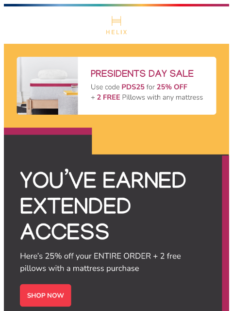 Save 25% today with extended access! Shop the sale and find the mattress made for you. This email was sent to brands.news.subscription@gmail.com by Helix. 30 Irving Pl Fl 9, New York, NY 10003 Privacy