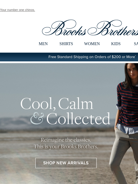 Your number one chinos. View in web browser Brooks Brothers MEN SHIRTS WOMEN KIDS SALE Free Standard Shipping on Orders of $200 or More* Cool, Calm and Collected Reimagine the classics. This is your