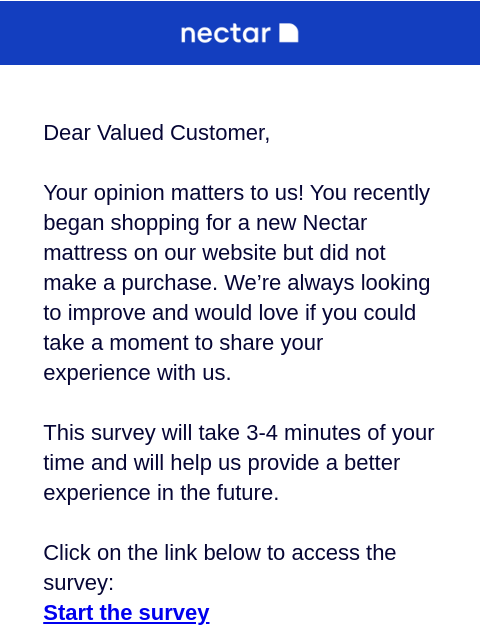 Tell us your opinion about Nectar in this quick survey. Your feedback matters most to us, and other Nectar sleepers. Dear Valued Customer, Your opinion matters to us! You recently began shopping for a