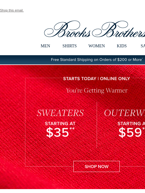 Shop this email. View in web browser Brooks Brothers MEN SHIRTS WOMEN KIDS SALE Free Standard Shipping on Orders of $200 or More* Starts Today | Online Only You're Getting Warmer Sweaters Starting