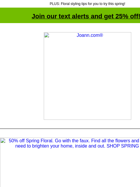 PLUS: Floral styling tips for you to try this spring! Join our text alerts and get 25% off! † Joann.com® 50% off Spring Floral. Go with the faux. Find all the flowers and containers you need to