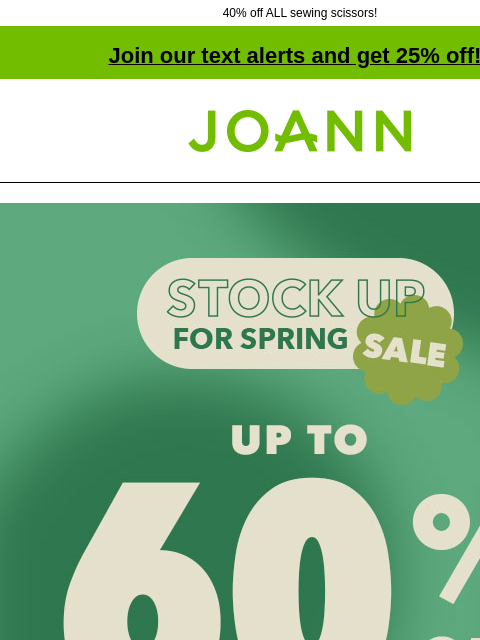 40% off ALL sewing scissors!​ Join our text alerts and get 25% off! † Joann.com® Stock up for Spring Sale! Up to 60% off. Shop Now! Deals $10 and Under Quilter's Showcase & Symphony Broadcloth