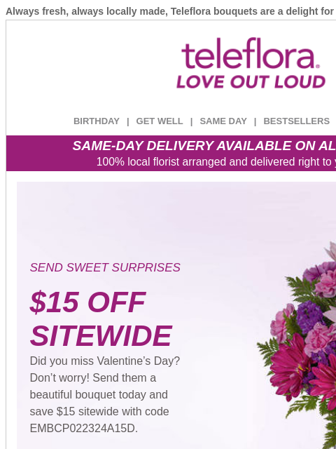 Always fresh, always locally made, Teleflora bouquets are a delight for your loved ones. View in browser ‌ teleflora BIRTHDAY | GET WELL | SAME DAY | BESTSELLERS | DEAL OF THE DAY SAME-DAY DELIVERY