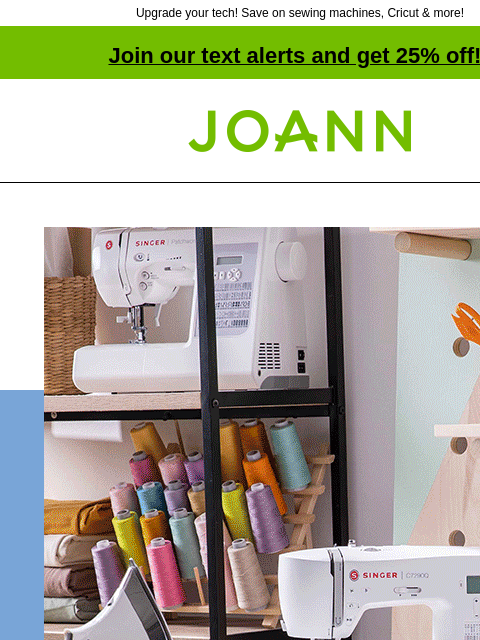 Upgrade your tech! Save on sewing machines, Cricut & more! Join our text alerts and get 25% off! † Joann.com® Tech starting at $49. SHOP SEWING MACHINES. SHOP CRAFT MACHINES. Singer® Heavy Duty™