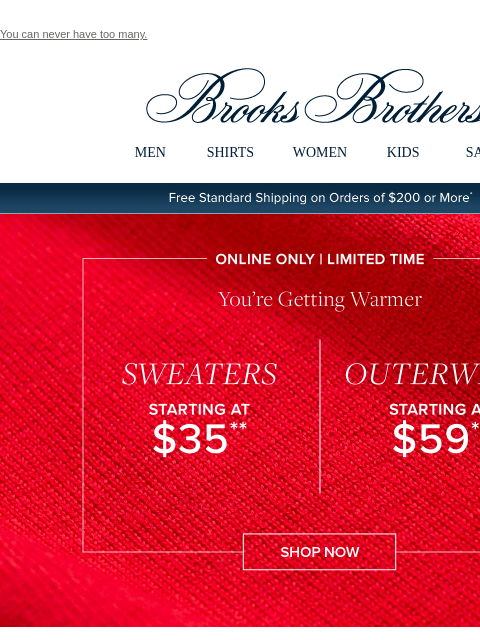 You can never have too many. View in web browser Brooks Brothers MEN SHIRTS WOMEN KIDS SALE Free Standard Shipping on Orders of $200 or More* Online Only | Limited Time You're Getting Warmer