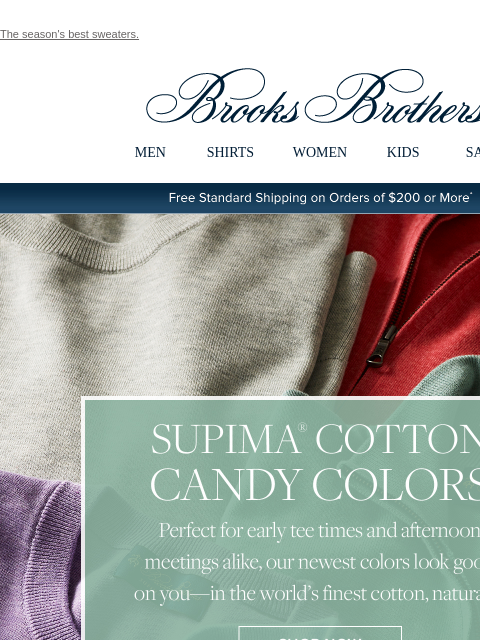 The season's best sweaters. View in web browser Brooks Brothers MEN SHIRTS WOMEN KIDS SALE Free Standard Shipping on Orders of $200 or More* Supima Cotton Candy Colors Perfect for early tee times