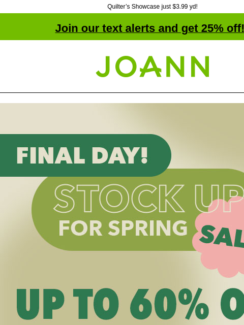 Quilter's Showcase just $3.99 yd!​ Join our text alerts and get 25% off! † Joann.com® Final Day! Stock up for Spring Sale! Up to 60% off. Shop Now! Entire Stock Spring Decor and Floral 40% off.