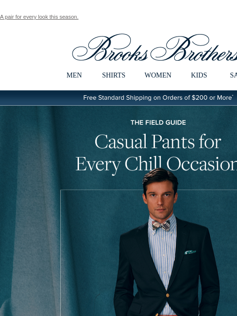 A pair for every look this season. View in web browser Brooks Brothers MEN SHIRTS WOMEN KIDS SALE Free Standard Shipping on Orders of $200 or More* The Field Guide Casual Pants for Every Chill Occasion