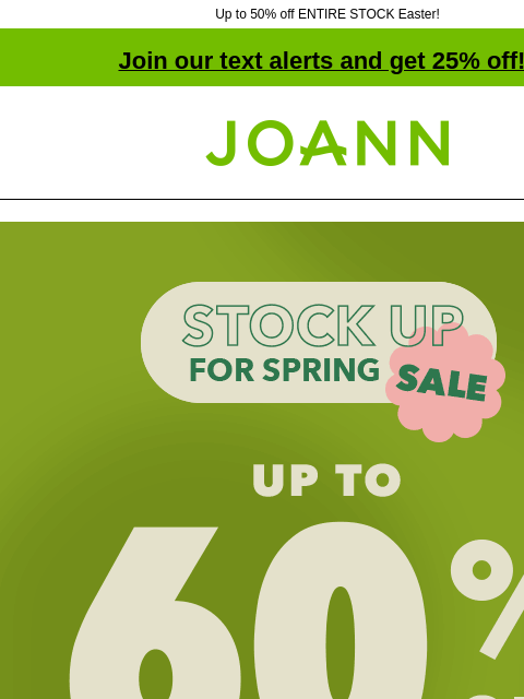 Up to 50% off ENTIRE STOCK Easter!​ Join our text alerts and get 25% off! † Joann.com® Extended one more day! Stock up for Spring Sale! Up to 60% off. Shop Now! Cotton Fabric. Starting at $3.99 yd.