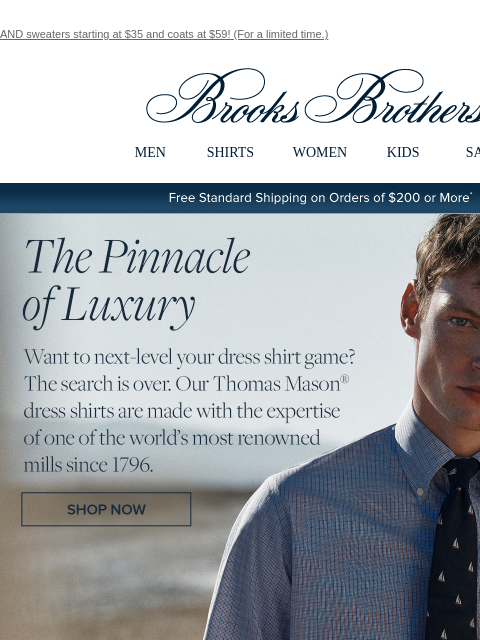 AND sweaters starting at $35 and coats at $59! (For a limited time.) View in web browser Brooks Brothers MEN SHIRTS WOMEN KIDS SALE Free Standard Shipping on Orders of $200 or More* The Pinnacle of