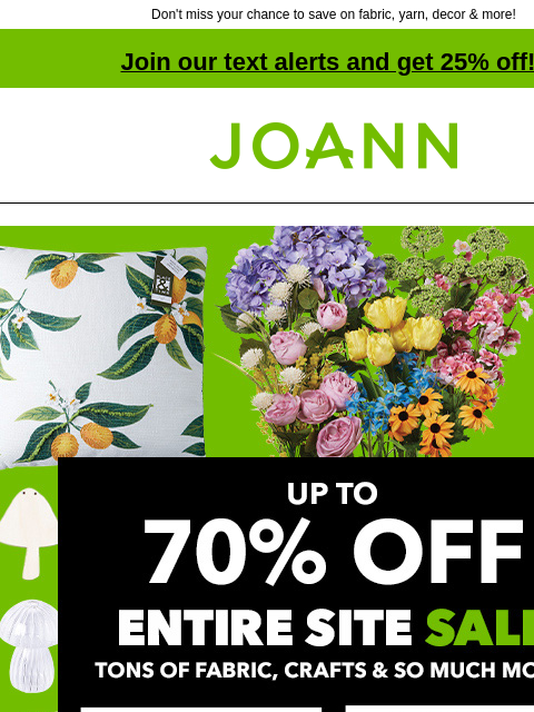 Don't miss your chance to save on fabric, yarn, decor & more! Join our text alerts and get 25% off! † Joann.com® Entire Site Sale. Up to 70% off tons of fabric, crafts and so much more! Fabric.