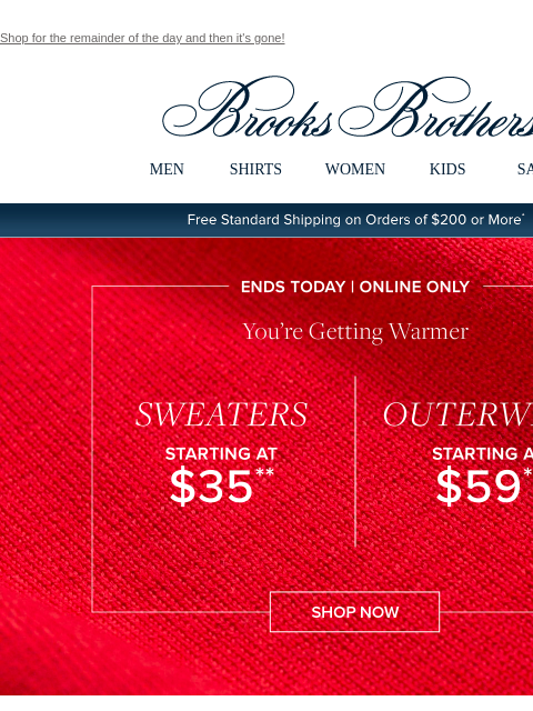 Shop for the remainder of the day and then it's gone! View in web browser Brooks Brothers MEN SHIRTS WOMEN KIDS SALE Free Standard Shipping on Orders of $200 or More* Ends Today | Online Only You