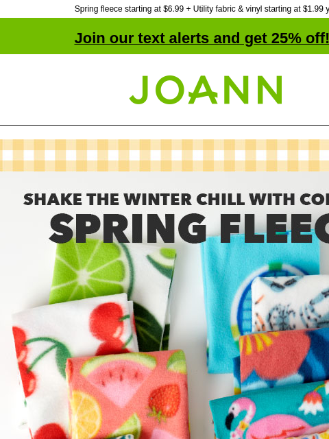 Spring fleece starting at $6.99 + Utility fabric & vinyl starting at $1.99 yd! Join our text alerts and get 25% off! † Joann.com® Shake the winter chill with colorful Spring Fleece starting at