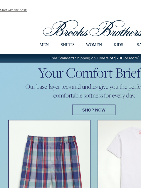 Start with the best! View in web browser Brooks Brothers MEN SHIRTS WOMEN KIDS SALE Free Standard Shipping on Orders of $200 or More* Your Comfort Brief Our base-layer tees and undies give you the