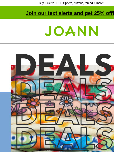 Buy 3 Get 2 FREE zippers, buttons, thread & more! Join our text alerts and get 25% off! † Joann.com® Fleece and Flannel Up to 50% off. Stock up for spring sewing. SHOP FLEECE and FLANNEL. Anti-Pill