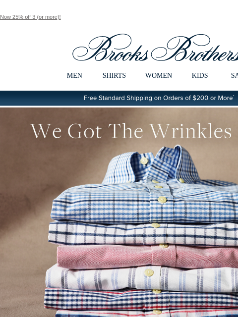 Now 25% off 3 (or more)! View in web browser Brooks Brothers MEN SHIRTS WOMEN KIDS SALE Free Standard Shipping on Orders of $200 or More* We Got The Wrinkles Out... so you don't have to. Experience