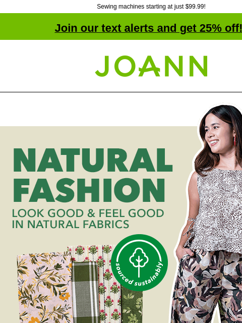 Sewing machines starting at just $99.99! Join our text alerts and get 25% off! † Joann.com® Natural Fashion. Look Good and Feel Good in Natural Fabrics. 25% off Fashion Apparel Fabrics. Sewing savings