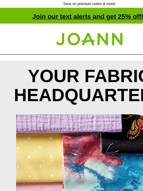 Save on premium cotton & more! Join our text alerts and get 25% off! † Joann.com® YOUR FABRIC HEADQUARTERS Tons of styles, textures and colors. From apparel to home decor to crafts, we have all the