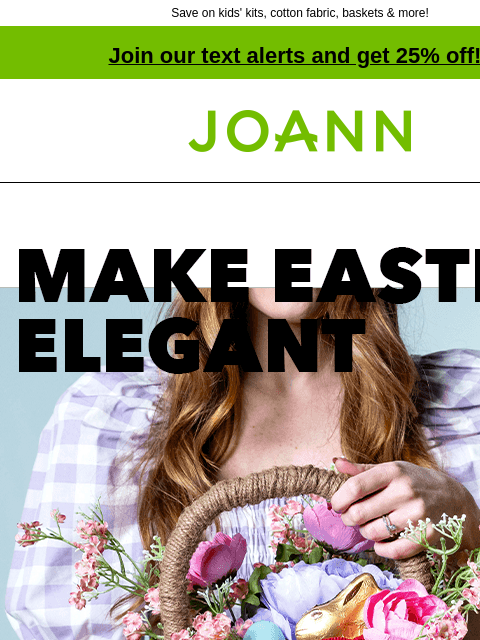 Save on kids' kits, cotton fabric, baskets & more! Join our text alerts and get 25% off! † Joann.com® Make Easter Elegant. Up to 50% off. Candy. CANDY FIND A STORE Cotton Fabric. COTTON FABRIC