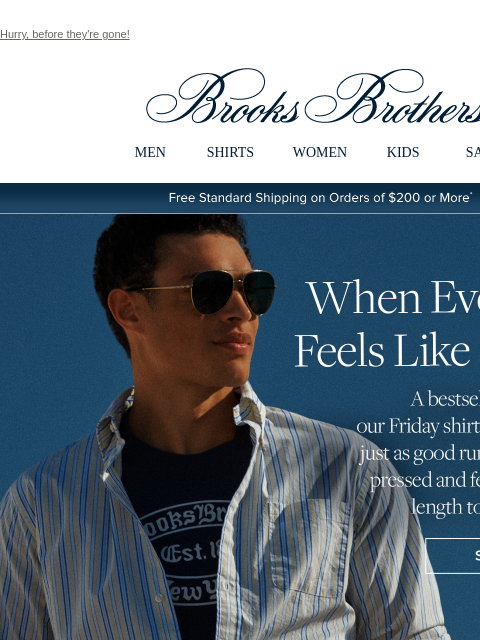 Hurry, before they're gone! View in web browser Brooks Brothers MEN SHIRTS WOMEN KIDS SALE Free Standard Shipping on Orders of $200 or More* When Every Day Feels Like Friday A bestseller for a