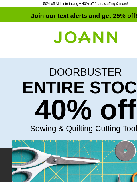 50% off ALL interfacing + 40% off foam, stuffing & more! Join our text alerts and get 25% off! † Joann.com® DOORBUSTER ENTIRE STOCK 40% off Sewing & Quilting Cutting Tools Shop Cutting Tools.