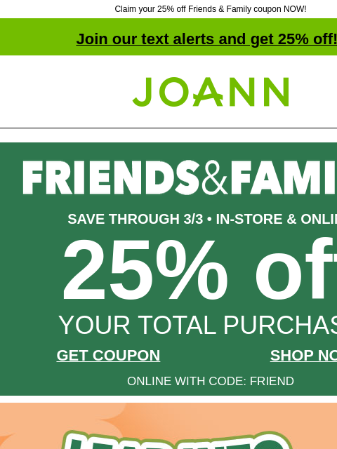 Claim your 25% off Friends & Family coupon NOW!​ Join our text alerts and get 25% off! † Joann.com® SAVE THROUGH 3/3 • IN-STORE & ONLINE 25% off YOUR TOTAL PURCHASE GET COUPON SHOP NOW ONLINE