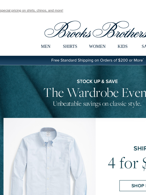 special pricing on shirts, chinos, and more! View in web browser Brooks Brothers MEN SHIRTS WOMEN KIDS SALE Free Standard Shipping on Orders of $200 or More* Stock Up and Save The Wardrobe Event