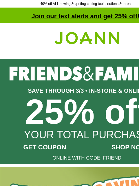 40% off ALL sewing & quilting cutting tools, notions & thread! Join our text alerts and get 25% off! † Joann.com® SAVE THROUGH 3/3 • IN-STORE & ONLINE 25% off YOUR TOTAL PURCHASE GET COUPON