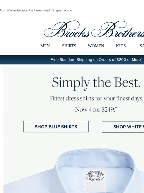 Our Wardrobe Event is here—and it's spectacular. View in web browser Brooks Brothers MEN SHIRTS WOMEN KIDS SALE Free Standard Shipping on Orders of $200 or More* Simply the Best. Finest dress