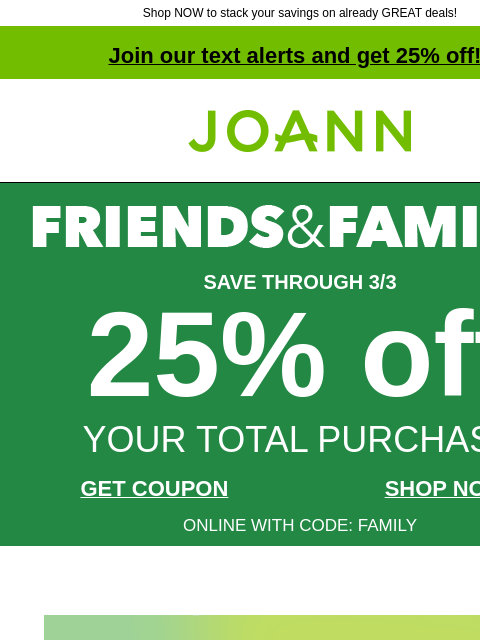 Shop NOW to stack your savings on already GREAT deals! Join our text alerts and get 25% off! † Joann.com® SAVE THROUGH 3/3 25% off YOUR TOTAL PURCHASE GET COUPON SHOP NOW ONLINE WITH CODE: FAMILY