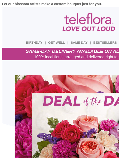 Let our blossom artists make a custom bouquet just for you. View in browser ‌ teleflora BIRTHDAY | GET WELL | SAME DAY | BESTSELLERS | DEAL OF THE DAY SAME-DAY DELIVERY AVAILABLE ON ALL BOUQUETS! 100%