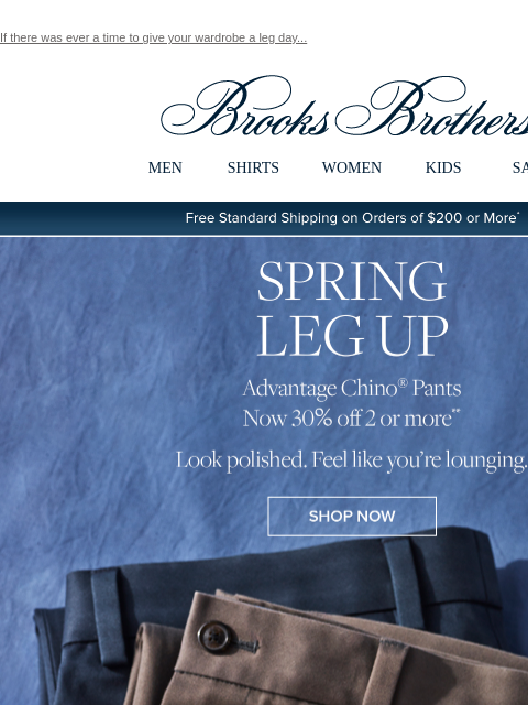 If there was ever a time to give your wardrobe a leg day... View in web browser Brooks Brothers MEN SHIRTS WOMEN KIDS SALE Free Standard Shipping on Orders of $200 or More* Spring Leg Up Advantage