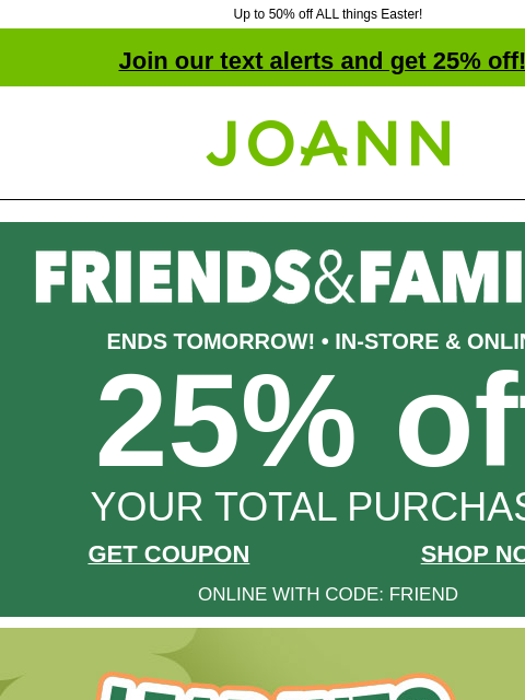 Up to 50% off ALL things Easter! Join our text alerts and get 25% off! † Joann.com® ENDS TOMORROW! • IN-STORE & ONLINE 25% off YOUR TOTAL PURCHASE GET COUPON SHOP NOW ONLINE WITH CODE: FRIEND Leap