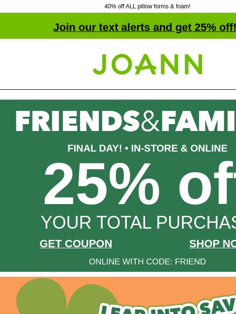 40% off ALL pillow forms & foam! Join our text alerts and get 25% off! † Joann.com® FINAL DAY! • IN-STORE & ONLINE 25% off YOUR TOTAL PURCHASE GET COUPON SHOP NOW ONLINE WITH CODE: FRIEND New