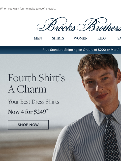 When you want four to make a (cool) crowd... View in web browser Brooks Brothers MEN SHIRTS WOMEN KIDS SALE Free Standard Shipping on Orders of $200 or More* Fourth Shirt's A Charm Your Best Dress