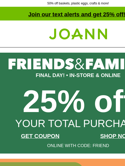 50% off baskets, plastic eggs, crafts & more! Join our text alerts and get 25% off! † Joann.com® FINAL DAY! • IN-STORE & ONLINE 25% off YOUR TOTAL PURCHASE GET COUPON SHOP NOW ONLINE WITH CODE: