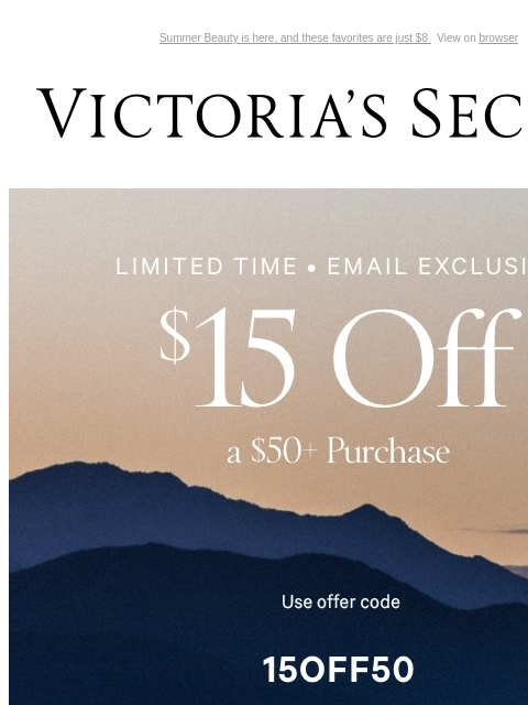 Summer Beauty is here, and these favorites are just $8 View on browser Victoria's Secret Introduction Shop Now Shop Now Shop Now feature cta cta Limited Time Email Exclusive $15 Off a $50+ Purchase