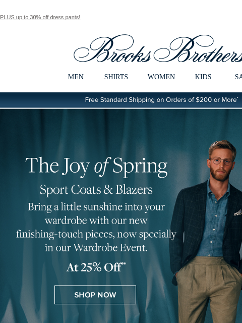 PLUS up to 30% off dress pants! View in web browser Brooks Brothers MEN SHIRTS WOMEN KIDS SALE Free Standard Shipping on Orders of $200 or More* The Joy of Spring Sport Coats and Blazers Bring a little