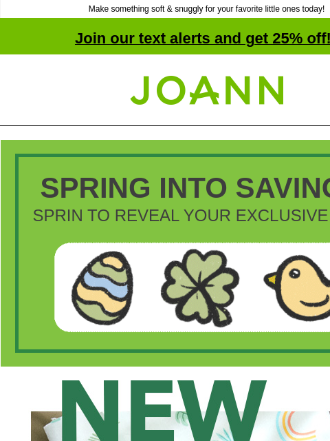 Make something soft & snuggly for your favorite little ones today! Join our text alerts and get 25% off! † Joann.com® SPRING INTO SAVINGS! SPRIN TO REVEAL YOUR EXCLUSIVE DEAL! Joann New! Nursery