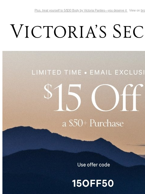 Plus, treat yourself to 5/$30 Body by Victoria Panties—you deserve it View on browser Victoria's Secret You have items in your shopping cart. feature cta cta Limited Time Email Exclusive $15 Off a