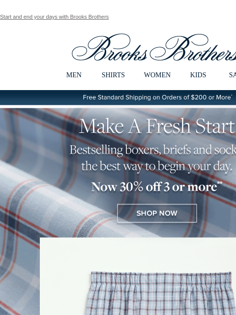 Start and end your days with Brooks Brothers View in web browser Brooks Brothers MEN SHIRTS WOMEN KIDS SALE Free Standard Shipping on Orders of $200 or More* Make A Fresh Start Bestselling boxers,