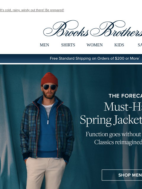 It's cold, rainy, windy out there! Be prepared! View in web browser Brooks Brothers MEN SHIRTS WOMEN KIDS SALE Free Standard Shipping on Orders of $200 or More* The Forecast: Must-Have Spring