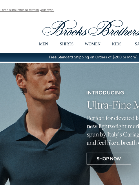 Three silhouettes to refresh your style. View in web browser Brooks Brothers MEN SHIRTS WOMEN KIDS SALE Free Standard Shipping on Orders of $200 or More* Introducing Ultra-Fine Merino Perfect for