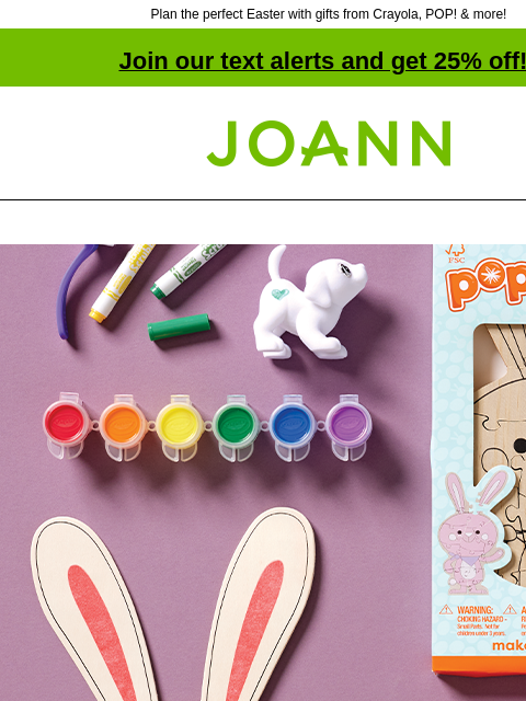 Plan the perfect Easter with gifts from Crayola, POP! & more! Join our text alerts and get 25% off! † Joann.com® Up to 50% off. Save on egg-cellent Easter gifts for the little ones SHOP NOW POP!™