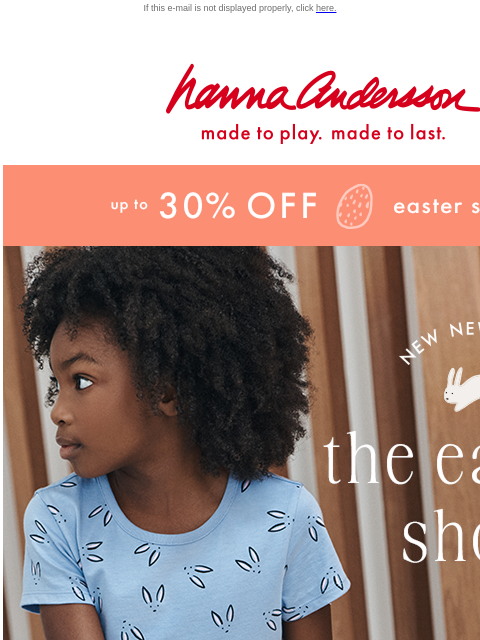 Get up to 30% off for a limited time If this e-mail is not displayed properly, click here. Hanna Andersson | made to play. made to last. up to * 30% 0FF * easter styles new new new —— the easter shop |