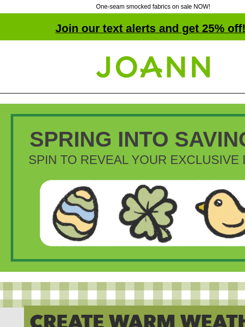 One-seam smocked fabrics on sale NOW! Join our text alerts and get 25% off! † Joann.com® SPRING INTO SAVINGS! SPIN TO REVEAL YOUR EXCLUSIVE DEAL! Joann Create Warm Weather Must-Haves with Gauze Apparel