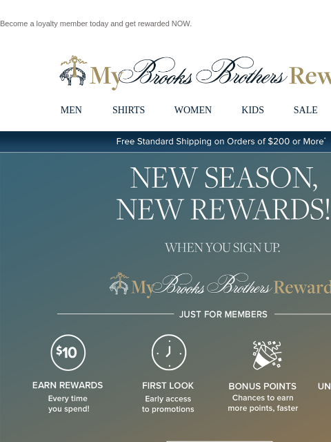 Become a loyalty member today and get rewarded NOW. View in web browser My Brooks Brothers Rewards MEN SHIRTS WOMEN KIDS SALE | LOGIN Free Standard Shipping on Orders of $200 or More* New Season, New