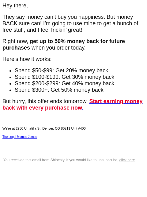 Hey there, They say money can't buy you happiness. But money BACK sure can! I'm going to use mine to get a bunch of free stuff, and I feel frickin' great! Right now, get up to 50% money